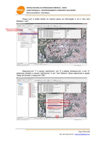 SERVIÇO NACIONAL DE APR
S
REDIZAGEM COMERCIAL – SENAC
S
CURSO EGPAS
C
SAS1A – GEOP
PROCESSAME
ENTO: PRINCÍP
PIOS E APLICA
AÇÕES
Oficina de ArcG 9.3 – Nível Básico
O
GIS

Clique com o botão direito no mesm plano de informaç
e
b
o
mo
d
ção e vá a “Join and
d
Re
elates > Join”.

Clicar com o botão
eito
dire do mouse
Join..
D
Data

cione em “1” o campo “patrimonio em “2” a tabela “en
o”,
ndereco.xls e em “3”
s”,
”
Selec
elecione tam
mbém o ca
ampo “patrim
monio” e wm “Join Op
w
ptions” deix seleciona a opção
xe
ad
o
se
“K
Keep all records” e clique em “OK”
”.

Patrimonio
P
Endereço.xls
E

Pl an1$

Patrimonio
P
Ke all records
eep
s

OK

Pág
gina 133 de 210
0
Me. Geol. Deyna Pin – deyna.pin
G
nho
nho@gmail.com
m

 