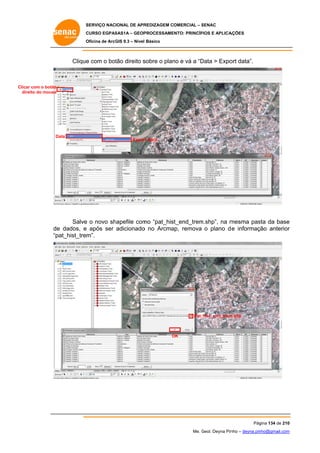 SERVIÇO NACIONAL DE APR
S
REDIZAGEM COMERCIAL – SENAC
S
CURSO EGPAS
C
SAS1A – GEOP
PROCESSAME
ENTO: PRINCÍP
PIOS E APLICA
AÇÕES
Oficina de ArcG 9.3 – Nível Básico
O
GIS

Clique com o bot direito s
e
tão
sobre o plan e vá a “D
no
Data > Expo data”.
ort

Clicar com o botão
r
dire do mouse
eito

D
Data

Expor Data
rt

Salve o novo sh
e
hapefile com “pat_his
mo
st_end_trem
m.shp”, na m
mesma pas da base
sta
e
e
o
ap,
r
de dados, e após ser adicionado no Arcma remova o plano d e informação anterior
“p
pat_hist_trem
m”.

_hist_end_trem
m.shp
Pat_

OK
O

Pág
gina 134 de 210
0
Me. Geol. Deyna Pin – deyna.pin
G
nho
nho@gmail.com
m

 