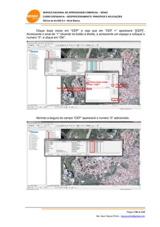 SERVIÇO NACIONAL DE APR
S
REDIZAGEM COMERCIAL – SENAC
S
CURSO EGPAS
C
SAS1A – GEOP
PROCESSAME
ENTO: PRINCÍP
PIOS E APLICA
AÇÕES
Oficina de ArcG 9.3 – Nível Básico
O
GIS

Clique duas ve
e
ezes em “C
CEP” e ve que em “CEP = aparecer “[CEP]”.
eja
m
=”
rá
.
Ac
crescente o sinal de “+ clicando n botão a direita, e ac
+”
no
crescente u espaço e coloque o
um
nu
umero “0”, e clique em “OK”.

Clicar duas vezes
em “CEP “
Verificar se está “[CEP] +” =
V
á
e completa digitando 0
ar

C
Clicar uma
v em “+ “
vez

OK

Abrind a largura do campo “CEP” apa
do
a
o
arecerá o nu
umero “0” a
adicionado.

Pág
gina 136 de 210
0
Me. Geol. Deyna Pin – deyna.pin
G
nho
nho@gmail.com
m

 