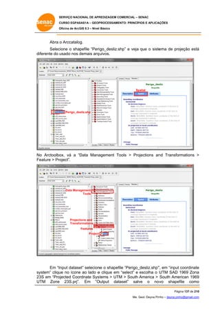 SERVIÇO NACIONAL DE APR
S
REDIZAGEM COMERCIAL – SENAC
S
CURSO EGPAS
C
SAS1A – GEOP
PROCESSAME
ENTO: PRINCÍP
PIOS E APLICA
AÇÕES
Oficina de ArcG 9.3 – Nível Básico
O
GIS

Abra o Arccatalo
og.
Selec
cione o shapefile “Peri go_desliz.s
shp” e veja que o siste
ema de pro
ojeção está
á
diferente do u
usado nos demais arq uivos.
d

Sp
patial

Perigo_de
esliz.shp

o
ox,
agement To
ools > Pro
ojections an Transformations >
nd
No Arctoolbo vá a “Data Mana
Fe
eature > Pro
oject”.

Data Mana
agement
Tools

Project
tions and
Transfo
ormations
Features
Project

Em “Input datase selecion o shapef “Perigo_
et”
ne
file
_desliz.shp” em “input coordinate
”,
e
ystem” cliqu no ícone ao lado e clique em “select” e escolha o UTM SAD 1969 Zona
ue
e
a
sy
23 em “Pro
3S
ojected Coo
ordnate Sys tems > UTM > South America > South Ame
M
erican 1969
9
UT
TM Zone 23S.prj”. Em “O
Output dat
taset” salv
ve o nov
ovo shape
efile como
o
Pág
gina 137 de 210
0
Me. Geol. Deyna Pin – deyna.pin
G
nho
nho@gmail.com
m

 