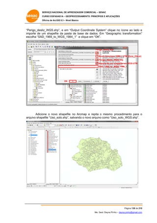 SERVIÇO NACIONAL DE APR
S
REDIZAGEM COMERCIAL – SENAC
S
CURSO EGPAS
C
SAS1A – GEOP
PROCESSAME
ENTO: PRINCÍP
PIOS E APLICA
AÇÕES
Oficina de ArcG 9.3 – Nível Básico
O
GIS

“P
Perigo_desliz_WGS.sh
hp”, e em “O
Output Coo
ordinate System” cliqu no ícone ao lado e
ue
e
im
mporte de u shapefil da pasta de base de dados. Em “Geogr
um
le
a
raphic transformation”
”
es
scolha “SAD
D_1969_to_
_WGS_198
84_1” e clique em “OK”.

Peri
igo_desliz.shp
p
South America 1969 > UTM_
S
an
_Zone_23s.prj
Perigo_desliz_
P
_WGS.shp
Importe de um shapefile em WGS-UTM
W
SAD_1969_to_
S
_WGS_1984_1

OK

Adicio
one o novo shapefile no Arcmap e repita o mesmo procedimento para o
o
rquivo shap
pefile “Uso_solo.shp”, s
salvando o novo arquiv como “Us
vo
so_solo_WGS.shp”.
ar

Pág
gina 138 de 210
0
Me. Geol. Deyna Pin – deyna.pin
G
nho
nho@gmail.com
m

 