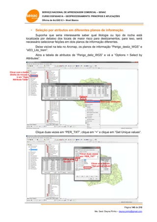 SERVIÇO NACIONAL DE APR
S
REDIZAGEM COMERCIAL – SENAC
S
CURSO EGPAS
C
SAS1A – GEOP
PROCESSAME
ENTO: PRINCÍP
PIOS E APLICA
AÇÕES
Oficina de ArcG 9.3 – Nível Básico
O
GIS

•

Seleç por at
ção
tributos em diferent planos de inform
m
tes
s
mação.

Supon
nha que seria intere
s
essante saber qual litologia ou tipo de rocha está
u
á
localizada po debaixo dos locais de maior risco para deslizame
or
s
a
entos, para isso, será
á
ne
tes.
ecessário selecionar fe
eições em d
dois planos de informaç diferent
ção
e
cmap, os pla
anos de inf
formação “P
Perigo_desl
liz_WGS” e
Deixe visível na tela no Arc
“s
sf23_Lito_tre
em”.
Abra a tabela de atributos de “Perigo
o_deliz_WG e vá a “Options > Select by
GS”
y
At
ttributes”.

Clica com o botão
ar
o
direi do mouse e
ito
ir em “Open
n
Attribute Table”
A
”

Option
ns
Select by attr
ributes

Clique duas veze em “PER
e
es
R_TXT”, cliq em “=” e clique em “Get Uniqu values”.
que
m
ue

Clica duas vezes
ar
em “P
PER_TXT”
Clicar u
uma
vez em “=”

Clicar um vez em
ma
“Get uni
ique values”

Pág
gina 140 de 210
0
Me. Geol. Deyna Pin – deyna.pin
G
nho
nho@gmail.com
m

 