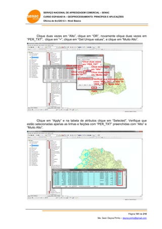 SERVIÇO NACIONAL DE APR
S
REDIZAGEM COMERCIAL – SENAC
S
CURSO EGPAS
C
SAS1A – GEOP
PROCESSAME
ENTO: PRINCÍP
PIOS E APLICA
AÇÕES
Oficina de ArcG 9.3 – Nível Básico
O
GIS

Clique duas vez em “Alto clique em “OR”, no
e
zes
o”,
e
ovamente c
clique duas vezes em
s
m
PER_TXT”, clique em “=”, clique e “Get Un
em
nique values e clique em “Muito Alto”.
s”,
A
“P

Clica duas vezes
ar
em “P
PER_TXT”
Clicar duas vezes
s
em “Alta”
Cl
licar uma
Clicar duas vezes
s
ve em “Or”
ez
em “Muito Alto”

Clicar u
uma
vez em “=”
m

Verificar se a expressã está
ão
Alta’ Or
como “PER_TXT” = ‘A
XT”
“PER_TX = ‘Muito Allto’
Apply

Clique em “Apply” e na ta bela de atr
e
ributos clique em “Se
elected”. Ve
erifique que
e
stão selecio
onadas apenas as linh as e feições com “PER
R_TXT” pre
eenchidas com “Alto” e
c
es
“M
Muito Alto”.

Pág
gina 141 de 210
0
Me. Geol. Deyna Pin – deyna.pin
G
nho
nho@gmail.com
m

 