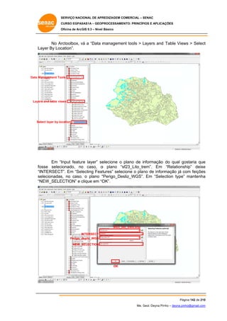 SERVIÇO NACIONAL DE APR
S
REDIZAGEM COMERCIAL – SENAC
S
CURSO EGPAS
C
SAS1A – GEOP
PROCESSAME
ENTO: PRINCÍP
PIOS E APLICA
AÇÕES
Oficina de ArcG 9.3 – Nível Básico
O
GIS

No Ar
rctoolbox, vá a “Data m
v
manageme tools > Layers and Table View > Select
ent
L
ws
t
La
ayer By Loc
cation”.

Data Ma
anagement Too
ols

Layer and table vie
rs
ews

Sel
lect layer by lo
ocation

Em “I
Input featur layer” se
re
elecione o plano de informação do qual go
ostaria que
e
osse selecionado, no caso, o plano “s
o
sf23_Lito_tr
rem”. Em “Relations
ship” deixe
e
fo
“IN
NTERSECT Em “Selecting Feat
T”.
tures” selec
cione o plano de inform
mação já com feições
c
s
se
elecionadas no caso, o plano “
s,
,
“Perigo_Desliz_WGS”. Em “Sele
ection type” mantenha
a
“N
NEW_SELE
ECTION” e clique em “O
c
OK”.

Sf23_lito_trem.shp
INTERSECT
desliz_WGS
Perigo_d
NEW_S
SELECTION

OK

Pág
gina 142 de 210
0
Me. Geol. Deyna Pin – deyna.pin
G
nho
nho@gmail.com
m

 