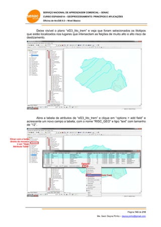SERVIÇO NACIONAL DE APR
S
REDIZAGEM COMERCIAL – SENAC
S
CURSO EGPAS
C
SAS1A – GEOP
PROCESSAME
ENTO: PRINCÍP
PIOS E APLICA
AÇÕES
Oficina de ArcG 9.3 – Nível Básico
O
GIS

Deixe visível o plano “sf23_
e
p
_lito_trem” e veja que foram sel ecionados os litotipos
e
s
qu estão loc
ue
calizados nos lugares que interse
ectam as feições de mu alto e alto risco de
uito
a
e
de
eslizamento
o.

Abra a tabela de atributos de “sf23_lit
e
to_trem” e clique em “
“options > add field” e
a
crescente u novo cam a tabella, com o nome “RISC_GEO” e tip “text” com tamanho
um
mpo
po
o
ac
de “12”.
e

Clica com o botão
ar
o
direi do mouse e
ito
ir em “Open
n
Attribute Table”
A
”

Option
ns

Add Field

Pág
gina 143 de 210
0
Me. Geol. Deyna Pin – deyna.pin
G
nho
nho@gmail.com
m

 