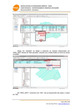 SERVIÇO NACIONAL DE APR
S
REDIZAGEM COMERCIAL – SENAC
S
CURSO EGPAS
C
SAS1A – GEOP
PROCESSAME
ENTO: PRINCÍP
PIOS E APLICA
AÇÕES
Oficina de ArcG 9.3 – Nível Básico
O
GIS

RISC_GE
EO
Text
12

OK
K

Clique em “selected” na tabela e preencha os camp
e
pos selecio
onados em
m
ulator” clica
RISC_GEO” através do “field calcu
”
o
ando com o botão direiito no nome do campo
e
o
“R
na tabela.
a

Clicar com o
dir
reito

Field C
Calculator

RISC_GEO =” preench com “Alt
ha
to”, não se esquecend das aspa e clique
do
as,
e
Em “R
m
em “OK”.

Pág
gina 144 de 210
0
Me. Geol. Deyna Pin – deyna.pin
G
nho
nho@gmail.com
m

 