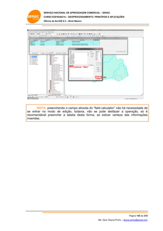 SERVIÇO NACIONAL DE APR
S
REDIZAGEM COMERCIAL – SENAC
S
CURSO EGPAS
C
SAS1A – GEOP
PROCESSAME
ENTO: PRINCÍP
PIOS E APLICA
AÇÕES
Oficina de ArcG 9.3 – Nível Básico
O
GIS

C
Colocar “Alto”
”

OK

NOTA preenche
A:
endo o cam através do “field ca
mpo
alculator” nã há nece
ão
essidade de
e
e
o
n
de
er
ação, só é
se entrar no modo de edição, todavia, não se pod desfaze a opera
re
ecomendáve preencher a tabela desta fo
el
a
orma, se estiver certe
e
eza das in
nformações
s
inseridas.

Pág
gina 145 de 210
0
Me. Geol. Deyna Pin – deyna.pin
G
nho
nho@gmail.com
m

 