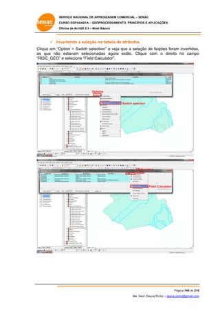 SERVIÇO NACIONAL DE APR
S
REDIZAGEM COMERCIAL – SENAC
S
CURSO EGPAS
C
SAS1A – GEOP
PROCESSAME
ENTO: PRINCÍP
PIOS E APLICA
AÇÕES
Oficina de ArcG 9.3 – Nível Básico
O
GIS

 In
nvertendo a seleção n tabela de atributos
na
e
s
Clique em “O
Option > Sw
witch select
tion” e veja que a sele
eção de feiç
ções foram invertidas,
,
as que não estavam selecionad
s
o
das agora estão. Clique com o direito no campo
o
“R
RISC_GEO” e selecion “Field Ca
”
ne
alculator”.

Optio
ons

Switch selec
ction

Cli
icar com o
dir
reito

Field C
Calculator

Pág
gina 146 de 210
0
Me. Geol. Deyna Pin – deyna.pin
G
nho
nho@gmail.com
m

 