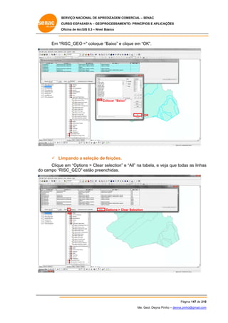 SERVIÇO NACIONAL DE APR
S
REDIZAGEM COMERCIAL – SENAC
S
CURSO EGPAS
C
SAS1A – GEOP
PROCESSAME
ENTO: PRINCÍP
PIOS E APLICA
AÇÕES
Oficina de ArcG 9.3 – Nível Básico
O
GIS

Em “R
RISC_GEO =” coloque “Baixo” e clique em “O
e
c
OK”.

C
Colocar “Baixo
o”

OK

 Li
impando a seleção de feições.
e
Clique em “Optio > Clear selection” e “All” na ta
e
ons
r
abela, e vej que toda as linhas
eja
as
s
do campo “R
o
RISC_GEO” estão pree
enchidas.

Options > Cl
lear Selection
All

Pág
gina 147 de 210
0
Me. Geol. Deyna Pin – deyna.pin
G
nho
nho@gmail.com
m

 