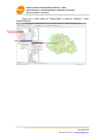 SERVIÇO NACIONAL DE APR
S
REDIZAGEM COMERCIAL – SENAC
S
CURSO EGPAS
C
SAS1A – GEOP
PROCESSAME
ENTO: PRINCÍP
PIOS E APLICA
AÇÕES
Oficina de ArcG 9.3 – Nível Básico
O
GIS

Clique com o botão direito em “Perigo_desliz” e selecion “Selectio > Clear
e
b
o
ne
on
r
Se
elected feat
tures”.

Clic com o botão
car
di
ireito do mouse

Selec
ction
Cle Selected Fe
ear
eatures

Pág
gina 148 de 210
0
Me. Geol. Deyna Pin – deyna.pin
G
nho
nho@gmail.com
m

 