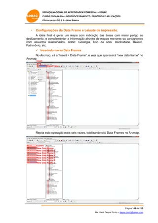 SERVIÇO NACIONAL DE APR
S
REDIZAGEM COMERCIAL – SENAC
S
CURSO EGPAS
C
SAS1A – GEOP
PROCESSAME
ENTO: PRINCÍP
PIOS E APLICA
AÇÕES
Oficina de ArcG 9.3 – Nível Básico
O
GIS

•

Conf
figurações da Data Frame e Leiaute de impressã
s
L
e
ão.

A idé final é gerar um m
éia
g
mapa com indicação das áreas com maior perigo ao
d
r
o
de
eslizamento e comple
o,
ementar a in
nformação através de mapas me nores ou ca
artogramas
s
co
om assuntos relacion
nados, com
mo: Geolo
ogia, Uso do solo, Declividade, Relevo,
,
Pa
atrimônio, e
etc.
 In
nserindo no
ovas Data F
Frames
No Ar
rcmap, vá a “Insert > D
Data Frame”, e veja qu aparecer “new data frame” no
ue
rá
a
o
Ar
rcmap.
Insert

Data Fram
me

seis vezes, totalizando oito Data F
Repita esta oper
a
ração mais s
o
Frames no Arcmap.

Layers
s
New D
Data Frame
New D
Data Frame 2
New D
Data Frame 3
New D
Data Frame 4
New D
Data Frame 5
New D
Data Frame 6
New D
Data Frame 7

Pág
gina 149 de 210
0
Me. Geol. Deyna Pin – deyna.pin
G
nho
nho@gmail.com
m

 