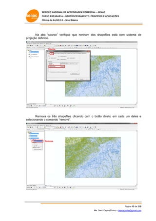SERVIÇO NACIONAL DE APR
S
REDIZAGEM COMERCIAL – SENAC
S
CURSO EGPAS
C
SAS1A – GEOP
PROCESSAME
ENTO: PRINCÍP
PIOS E APLICA
AÇÕES
Oficina de ArcG 9.3 – Nível Básico
O
GIS

Na aba “source verifique que nenh
e”
hum dos shapefiles e
está com sistema de
s
e
pr
rojeção defi
inido.

Source

Remo
ova os três shapefiles clicando com o botão direito e cada um deles e
s
s
em
u
elecionando o comando “remove” .
o
se

Remove

Pá
ágina 15 de 210
0
Me. Geol. Deyna Pin – deyna.pin
G
nho
nho@gmail.com
m

 
