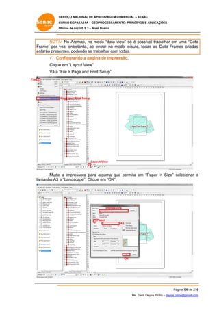 SERVIÇO NACIONAL DE APR
S
REDIZAGEM COMERCIAL – SENAC
S
CURSO EGPAS
C
SAS1A – GEOP
PROCESSAME
ENTO: PRINCÍP
PIOS E APLICA
AÇÕES
Oficina de ArcG 9.3 – Nível Básico
O
GIS

NOTA No Arcm
A:
map, no mo
odo “data view” só é possível tra
p
abalhar em uma “Data
a
Fr
rame” por v
vez, entreta
anto, ao en
ntrar no mo
odo leiaute, todas as Data Fram criadas
mes
s
es
starão prese
entes, pode
endo se trab
balhar com todas.
 Co
onfigurand a pagina de impres
do
a
ssão.
Clique em “Layout View”.
e
Vá a “
“File > Page and Print Setup”.
e
File

Page and Prin Setup
nt

Layou View
ut

Mude a impress
e
sora para a
alguma que permita em “Paper > Size” se
e
e
elecionar o
ta
amanho A3 e “Landsca
ape”. Clique em “OK”.
e

Impresso
ora

Pa
aper
A3

OK

Pág
gina 150 de 210
0
Me. Geol. Deyna Pin – deyna.pin
G
nho
nho@gmail.com
m

 