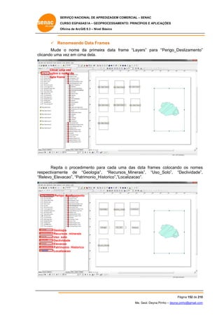 SERVIÇO NACIONAL DE APR
S
REDIZAGEM COMERCIAL – SENAC
S
CURSO EGPAS
C
SAS1A – GEOP
PROCESSAME
ENTO: PRINCÍP
PIOS E APLICA
AÇÕES
Oficina de ArcG 9.3 – Nível Básico
O
GIS

 Re
enomeando Data Fra
ames
Mude o nome da primeir data fra
e
ra
ame “Layers” para “
“Perigo_Des
slizamento”
”
clicando uma vez em cim dela.
a
ma

Clicar uma vez
sobre o nome da
data frame

Repita o proced
a
dimento pa cada um das da frames colocando os nomes
ara
ma
ata
s
espectivame
ente de “Geologia” , “Recursos_Minerais”, “Uso_
_Solo”, “De
eclividade”,
,
re
“R
Relevo_Elev
vacao”, “Patrimonio_H istorico”,”Lo
ocalizacao”.

Perig deslizamen
go
nto

Geolo
ogia
s
Recursos_minerais
Uso_
_solo
Declividade
Eleva
acao
Patrim
monio_Historic
co
Localizacao

Pág
gina 152 de 210
0
Me. Geol. Deyna Pin – deyna.pin
G
nho
nho@gmail.com
m

 