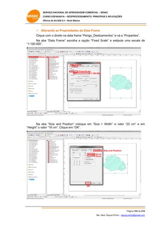 SERVIÇO NACIONAL DE APR
S
REDIZAGEM COMERCIAL – SENAC
S
CURSO EGPAS
C
SAS1A – GEOP
PROCESSAME
ENTO: PRINCÍP
PIOS E APLICA
AÇÕES
Oficina de ArcG 9.3 – Nível Básico
O
GIS

 Alterando as Proprieda
s
ades da Da Frame
ata
e
eito
a
erigo_Desliz
zamentos” e vá a “Prop
perties”.
Clique com o dire na data frame “Pe
Na ab “Data Frame” esco
ba
olha a opçã “Fixed Scale” e es
ão
S
stipule uma escala de
a
e
“1:100.000”.

Clica com o direito
ar
o

Da Frame
ata
Fixed Sc
cale
1:100.000

Na ab “Size and Position coloque em “Size > Width” o valor “22 cm” e em
ba
n”
m
Height” o va “16 cm”. Clique em “OK”.
alor
m
“H

Size and Po
osition
22 cm
m
16 cm
m

OK

Pág
gina 153 de 210
0
Me. Geol. Deyna Pin – deyna.pin
G
nho
nho@gmail.com
m

 