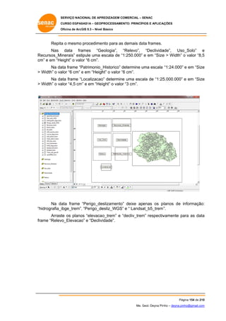 SERVIÇO NACIONAL DE APR
S
REDIZAGEM COMERCIAL – SENAC
S
CURSO EGPAS
C
SAS1A – GEOP
PROCESSAME
ENTO: PRINCÍP
PIOS E APLICA
AÇÕES
Oficina de ArcG 9.3 – Nível Básico
O
GIS

Repita o mesmo procedime
a
ento para as demais da frames.
s
ata
Nas data fra
ames “Ge
eologia”, “Relevo”, “Declivida
ade”, Uso
o_Solo” e
ecursos_Minerais” est
Re
tipule uma e
escala de “1:250.000” e em “Size > Width” o valor “8,5
e
5
cm e em “He
m”
eight” o valo “6 cm”.
or
Na da frame “P
ata
Patrimonio_
_Historico” determine uma escala “1:24.000” e em “Size
d
u
e
> Width” o va “6 cm” e em “Heigh o valor “6 cm”.
alor
ht”
“
Na da frame “L
ata
Localizacao determine uma esca de “1:25
o”
e
ala
5.000.000” e em “Size
e
alor
m”
> Width” o va “4,5 cm e em “Heiight” o valor “3 cm”.

Na da frame “Perigo_de
ata
eslizamento” deixe apenas os p
planos de informação:
:
”.
hidrografia_ibge_trem”, “Perigo_de
,
esliz_WGS” e “ Landsa
”
at_b5_trem”
“h
Arrast os plano “elevaca o_trem” e “decliv_trem respectiv
te
os
“
m”
vamente pa as data
ara
a
fra
ame “Relev
vo_Elevacao e “Decliv
o”
vidade”.

Pág
gina 154 de 210
0
Me. Geol. Deyna Pin – deyna.pin
G
nho
nho@gmail.com
m

 