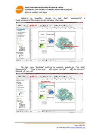 SERVIÇO NACIONAL DE APR
S
REDIZAGEM COMERCIAL – SENAC
S
CURSO EGPAS
C
SAS1A – GEOP
PROCESSAME
ENTO: PRINCÍP
PIOS E APLICA
AÇÕES
Oficina de ArcG 9.3 – Nível Básico
O
GIS

Adicio
one os shapefiles , através de “add data”:
s
:
“A
Area_Urban
na.shp”. Rem
mova os de
emais plano de inform
os
mação.

“Acesso
os.shp”

e

Add data
d

Um cliique para
onar a data fra
selecio
ame

Na d
data frame “Geologia adicione os arqu
e
a”
e
uivos, atrav
vés de “A
Add data”:
:
Acessos.shp
p”,
“Area
a_Urbana.s
shp”,
sf2
23_estrut_tr
rem.shp”,
sf23_lito_
_trem.shp”,
,
“A
“la
andsat_b5_
_trem.img”.
Add data
d

Um clique para
m
se lecionar a data frame
a

Pág
gina 155 de 210
0
Me. Geol. Deyna Pin – deyna.pin
G
nho
nho@gmail.com
m

 