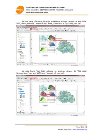SERVIÇO NACIONAL DE APR
S
REDIZAGEM COMERCIAL – SENAC
S
CURSO EGPAS
C
SAS1A – GEOP
PROCESSAME
ENTO: PRINCÍP
PIOS E APLICA
AÇÕES
Oficina de ArcG 9.3 – Nível Básico
O
GIS

Na da frame “R
ata
Recursos_M
Minerais” ad
dicione os arquivos, a
através de “Add Data”:
“
:
sf23_recmin
n_trem.shp”, “Acessos.
.shp”, Area_
_Urbana.shp” e “Spot2
2008_trem.img”.
“s
Add data
d

Um clique par
ra
selecionar a data frame
d

Na d
data frame “Uso_Sollo” adicion os arqu
e
ne
uivos, atra
avés de “A
Add data”:
:
Acessos.shp “Uso_so
p”,
olo_WGS.sh “landsa
hp”,
at_b5_trem.img”.
“A
Add data
d

Um clique pa
ara
selecionar a data frame

Pág
gina 156 de 210
0
Me. Geol. Deyna Pin – deyna.pin
G
nho
nho@gmail.com
m

 