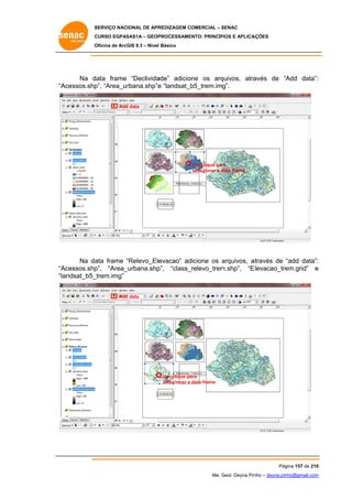 SERVIÇO NACIONAL DE APR
S
REDIZAGEM COMERCIAL – SENAC
S
CURSO EGPAS
C
SAS1A – GEOP
PROCESSAME
ENTO: PRINCÍP
PIOS E APLICA
AÇÕES
Oficina de ArcG 9.3 – Nível Básico
O
GIS

Na d
data frame “Declivida
ade” adicione os arq
quivos, atra
avés de “A
Add data”:
:
Acessos.shp “Area_ur
p”,
rbana.shp”e “landsat_b
e
b5_trem.img”.
“A
Add data
d

Um clique par
ra
selecionar a data frame
d

Na da frame “Relevo_Ele
ata
“
evacao” ad
dicione os arquivos, a
a
através de “add data”:
:
Acessos.shp
p”, “Area_
_urbana.shp
p”, “class_
_relevo_trem
m.shp”, “E
Elevacao_tre
em.grid” e
“A
“la
andsat_b5_
_trem.img”
Add data
d

Um clique pa
ara
selecionar a data frame

Pág
gina 157 de 210
0
Me. Geol. Deyna Pin – deyna.pin
G
nho
nho@gmail.com
m

 