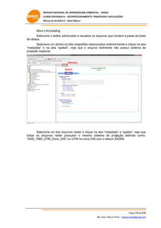 SERVIÇO NACIONAL DE APR
S
REDIZAGEM COMERCIAL – SENAC
S
CURSO EGPAS
C
SAS1A – GEOP
PROCESSAME
ENTO: PRINCÍP
PIOS E APLICA
AÇÕES
Oficina de ArcG 9.3 – Nível Básico
O
GIS

Abra o Arccatalo
og.
Selec
cione o atalh adiciona e visualize os arquivos que co
ho
ado
ontem a pas da base
sta
e
de dados.
e
cione um de
entre os três shapefiles relacionad anterior
s
s
dos
rmente e clique na aba
a
Selec
“m
metadata” e na aba “spatial”, ve que o arquivo rea
“
eja
almente nã possui sistema de
ão
s
e
pr
rojeção esp
pacial.

Meta
adata
Spatial

Selec
cione um do arquivos raster e clique na aba “metadata e “spatia veja que
os
a
a”
al’,
e
odos os ar
rquivos ras
ster possue
em o mes
smo sistem de projjeção defin
ma
nido como:
:
to
“S
SAD_1969_
_UTM_Zone
e_23S” ou U
UTM na zon 23S com o datum S
na
m
SAD69.

Pá
ágina 16 de 210
0
Me. Geol. Deyna Pin – deyna.pin
G
nho
nho@gmail.com
m

 