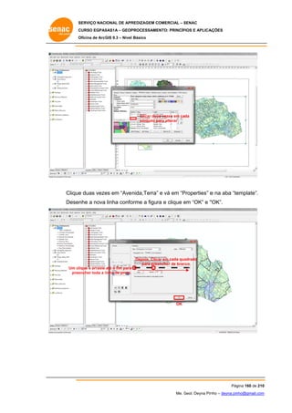 SERVIÇO NACIONAL DE APR
S
REDIZAGEM COMERCIAL – SENAC
S
CURSO EGPAS
C
SAS1A – GEOP
PROCESSAME
ENTO: PRINCÍP
PIOS E APLICA
AÇÕES
Oficina de ArcG 9.3 – Nível Básico
O
GIS

Clicar dua vezes em cada
as
símbolo para alterar

Clique duas veze em “Ave nida,Terra” e vá em “P
e
es
Properties” e na aba “te
emplate”.
Desen a nova linha confo
nhe
orme a figur e clique em “OK” e “
ra
e
“OK”.

Depois, Clica em cada qua
ar
adrado
para pree
encher de bran
nco.
Um cl
lique e arraste até o fim para
pree
encher toda a linha de preto.

OK

Pág
gina 160 de 210
0
Me. Geol. Deyna Pin – deyna.pin
G
nho
nho@gmail.com
m

 