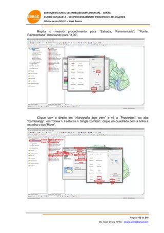 SERVIÇO NACIONAL DE APR
S
REDIZAGEM COMERCIAL – SENAC
S
CURSO EGPAS
C
SAS1A – GEOP
PROCESSAME
ENTO: PRINCÍP
PIOS E APLICA
AÇÕES
Oficina de ArcG 9.3 – Nível Básico
O
GIS

Repita o mes
a
smo proc
cedimento
Pa
avimentada diminuind para “3,0
a”
do
00”.

para

“Es
strada,

Pa
avimentada”;

“Ponte,
,

1

OK

Clique com o direito em “hidrografia
e
d
a_ibge_trem e vá a “Properties na aba
m”
s”,
a
Symbology”, em “Show > Feature > Single Symbol”, clique no qu
w
es
c
uadrado com a linha e
m
“S
es
scolha o tipo“River”.

Clic com o direi e
car
ito
Ir em “Properties”
”
S
Symbology
Sh
how
Features
mbol
Single sym

Symbol
Clique uma
vez

Seleciona
ar
River

OK

Pág
gina 162 de 210
0
Me. Geol. Deyna Pin – deyna.pin
G
nho
nho@gmail.com
m

 