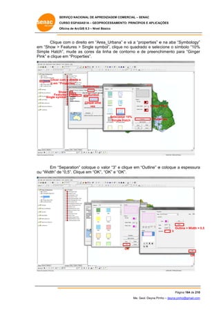 SERVIÇO NACIONAL DE APR
S
REDIZAGEM COMERCIAL – SENAC
S
CURSO EGPAS
C
SAS1A – GEOP
PROCESSAME
ENTO: PRINCÍP
PIOS E APLICA
AÇÕES
Oficina de ArcG 9.3 – Nível Básico
O
GIS

Clique com o dir
e
reito em “Ar
rea_Urbana e vá a “p
a”
properties” e na aba “S
Symbology”
”
em “Show > Features > Single sym
m
mbol”, cliqu no quadr
ue
rado e sele
ecione o sím
mbolo “10%
%
Si
imple Hatch mude as cores da linha de contorno e de preenc
h”,
a
a
c
chimento pa “Ginger
ara
r
Pi
ink” e clique em “Prope
e
erties”.

Clicar c
com o direito e
Ir em “Properties”
Symbology
Show
S
Feat
tures
Single sym
mbol

Symbol
Clique uma
a
vez

Ginger Pink
r

Selecio
onar 10%
Simple Hatch

Prope
erties

Em “S
Separation” coloque o valor “3” e clique em “Outline” e coloque a espessura
a
u
e
K”,
OK”.
ou “Width” de “0,5”. Clique em “OK “OK” e “O

Out
tline > Width = 0,5
3

OK
OK

Pág
gina 164 de 210
0
Me. Geol. Deyna Pin – deyna.pin
G
nho
nho@gmail.com
m

 