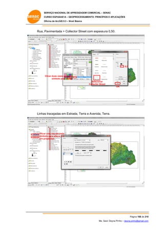 SERVIÇO NACIONAL DE APR
S
REDIZAGEM COMERCIAL – SENAC
S
CURSO EGPAS
C
SAS1A – GEOP
PROCESSAME
ENTO: PRINCÍP
PIOS E APLICA
AÇÕES
Oficina de ArcG 9.3 – Nível Básico
O
GIS

Rua, Pavimentad > Collect Street com espessu 0,50.
da
tor
ura

0,5

Clicar duas ve
ezes em cada
símbolo para alterar
o
Selecionar
Collector Stree
et
OK
K

Linhas tracejadas em Estrad Terra e Avenida, Terra.
da,
T

Clica uma vez em cada
ar
símb
bolo para altera e ir
ar
Em p
properties

Pág
gina 168 de 210
0
Me. Geol. Deyna Pin – deyna.pin
G
nho
nho@gmail.com
m

 