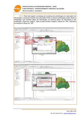 SERVIÇO NACIONAL DE APR
S
REDIZAGEM COMERCIAL – SENAC
S
CURSO EGPAS
C
SAS1A – GEOP
PROCESSAME
ENTO: PRINCÍP
PIOS E APLICA
AÇÕES
Oficina de ArcG 9.3 – Nível Básico
O
GIS

DICA Para não repetir o p
A:
processo de mudança de simbolo
e
ogia em cad plano de
da
e
informação, é possível importar de outra Data Frame a mesma simb
a
m
bologia criada. Mude a
simbologia n
num primeir plano de informaçã no próx
ro
e
ão;
ximo plano de informa
ação a ser
r
m
modificado, c
clique em “import”, vejja se está correta a op
c
pção e cliqu em “OK” selecione
ue
”;
e
os campos e clique em “OK”.
s

Clicar co o direito e
om
Ir em “Properties”
Show
Categor
ries
Unique Valu
ues,
Many Fie
elds

S
Symbology
Import...

Se
elecionar a o pllano Acessos já modificado
j

Pág
gina 169 de 210
0
Me. Geol. Deyna Pin – deyna.pin
G
nho
nho@gmail.com
m

 