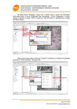 SERVIÇO NACIONAL DE APR
S
REDIZAGEM COMERCIAL – SENAC
S
CURSO EGPAS
C
SAS1A – GEOP
PROCESSAME
ENTO: PRINCÍP
PIOS E APLICA
AÇÕES
Oficina de ArcG 9.3 – Nível Básico
O
GIS

Na D
Data Frame “Geologia” clique co o direit sobre o plano de informação
”,
om
to
o
“s
sf23_estrut_
_trem” e vá em “Prope
erties” aba “symbology Vá em “Categories > Unique
y”.
e
va
alues” e esc
colha o cam “TIPO” e clique em “Add all Values” e desselecion a opção
mpo
”
e
ne
o
“A Other Va
All
alues”.

Clica com o direito e
ar
o
Ir em “Properties”
m

S
Symbology

Show
Categor
ries
Unique Valu
ues

TIPO

Add A Values
All

Clique duas veze sobre a linha em “S
e
es
Symbol” e adicione os simbolos de geologia
a
s
d
a
clicando em “More Symbols > Geollogy 24K”.

Clicar duas ve
ezes em cada
símbolo para alterar
o

Geolo 24K
ogy

Pág
gina 171 de 210
0
Me. Geol. Deyna Pin – deyna.pin
G
nho
nho@gmail.com
m

 