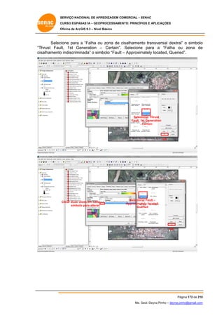 SERVIÇO NACIONAL DE APR
S
REDIZAGEM COMERCIAL – SENAC
S
CURSO EGPAS
C
SAS1A – GEOP
PROCESSAME
ENTO: PRINCÍP
PIOS E APLICA
AÇÕES
Oficina de ArcG 9.3 – Nível Básico
O
GIS

Selec
cione para a “Falha ou zona de cisalhamento transver
u
c
rsal dextral” o simbolo
”
o
“T
Thrust Fault, 1st Ge
eneration – Certain”. Selecione para a “Falha ou zona de
e
u
e
salhamento indiscrimin
cis
o
nada” o sim
mbolo “Fault – Approxim
mately locat
ted, Queried
d”.

Selecionar Thrust
Fault, 1st Generation
- Certain

OK

Clicar duas ve
ezes em cada
símbolo para alterar
o

Selecion Fault –
nar
Approximately located,
Que
eried

OK

Pág
gina 172 de 210
0
Me. Geol. Deyna Pin – deyna.pin
G
nho
nho@gmail.com
m

 