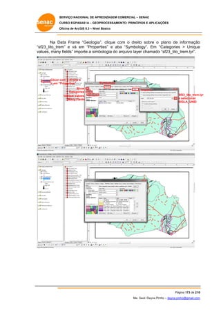 SERVIÇO NACIONAL DE APR
S
REDIZAGEM COMERCIAL – SENAC
S
CURSO EGPAS
C
SAS1A – GEOP
PROCESSAME
ENTO: PRINCÍP
PIOS E APLICA
AÇÕES
Oficina de ArcG 9.3 – Nível Básico
O
GIS

Na D
Data Frame “Geologia ”, clique co o dreito sobre o plano de informação
om
o
“s
sf23_lito_tre
em” e vá em “Proper
e
rties” e aba “Symbolo
ogy”. Em “
“Categories > Unique
s
e
va
alues, many fields” imp
y
porte a simb
bologia do arquivo laye chamado “sf23_lito_
a
er
o
_trem.lyr”.

Clicar c
com o direito e
Ir em “Properties”
Sh
how
Categor
ries
Unique Valu
ues,
Many Fie
elds

S
Symbology
Import...
Sf23_lito_trem.lyr
S
e selecionar
SIGLA_UNID
S

Pág
gina 173 de 210
0
Me. Geol. Deyna Pin – deyna.pin
G
nho
nho@gmail.com
m

 