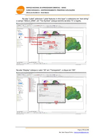 SERVIÇO NACIONAL DE APR
S
REDIZAGEM COMERCIAL – SENAC
S
CURSO EGPAS
C
SAS1A – GEOP
PROCESSAME
ENTO: PRINCÍP
PIOS E APLICA
AÇÕES
Oficina de ArcG 9.3 – Nível Básico
O
GIS

Na ab “Label” selecione “L
ba
s
Label featur in this la
res
ayer” e sele
ecione em “text string”
“
”
o campo “SIG
GLA_UNID” em “Tex S
”,
Symbol” coloque tamnho da letra “5” e negrit
to.

Labels
Mar
rcar Label features
in this layer
S
Text String

SIGLA UN
NID

Text Sy
ymbol

5
Negrito
o

a
play” coloqu o valor “3 em “Tra
ue
30”
ansparent”, e clique em “OK”.
m
Na aba “Disp

Di
isplay

30

OK

Pág
gina 174 de 210
0
Me. Geol. Deyna Pin – deyna.pin
G
nho
nho@gmail.com
m

 