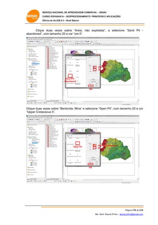 SERVIÇO NACIONAL DE APR
S
REDIZAGEM COMERCIAL – SENAC
S
CURSO EGPAS
C
SAS1A – GEOP
PROCESSAME
ENTO: PRINCÍP
PIOS E APLICA
AÇÕES
Oficina de ArcG 9.3 – Nível Básico
O
GIS

Clique duas ve
e
ezes sobre “Areia, não explota
e
n
ada”, e se
elecione “S
Sand Pit ab
bandoned”, com taman 20 e co “ore 5”.
nho
or

Ore 5
20
0

Sand P Pit
Abando
oned

OK

Clique duas v
vezes sobre “Bentonita Mina” e selecione “O
e
a,
s
Open Pit”, c
com tamanh 20 e cor
ho
r
“U
Upper Creta
aceous 5”.

Up
pper Cretaceou 5
us
20
0

Open Pit

OK

Pág
gina 176 de 210
0
Me. Geol. Deyna Pin – deyna.pin
G
nho
nho@gmail.com
m

 