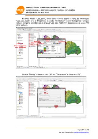 SERVIÇO NACIONAL DE APR
S
REDIZAGEM COMERCIAL – SENAC
S
CURSO EGPAS
C
SAS1A – GEOP
PROCESSAME
ENTO: PRINCÍP
PIOS E APLICA
AÇÕES
Oficina de ArcG 9.3 – Nível Básico
O
GIS

Na D
Data Frame “Uso_Solo clique com o direit sobre o plano de informação
o”,
c
to
o
“u
uso_solo_W
WGS” e vá a “Propertie e na ab “Symbolo
es”
ba
ogy” vá em “Categorie > unique
es
e
va
alues” e imp
porte a simb
bologia do a
arquivo “uso
o_solo_WG
GS.lyr”. Des
sselecione a opção “All
l
ot
ther Values”.

S
Symbology
Sh
how
Categor
ries
Clicar com o direito e
m
Ir em “Properties”

Import...

Unique values
v

Na ab “Display” coloque o valor “30” em “Transparent” e cliq em “OK
ba
”
e
que
K”.

Dis
splay

30

OK

Pág
gina 177 de 210
0
Me. Geol. Deyna Pin – deyna.pin
G
nho
nho@gmail.com
m

 