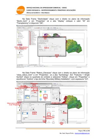 SERVIÇO NACIONAL DE APR
S
REDIZAGEM COMERCIAL – SENAC
S
CURSO EGPAS
C
SAS1A – GEOP
PROCESSAME
ENTO: PRINCÍP
PIOS E APLICA
AÇÕES
Oficina de ArcG 9.3 – Nível Básico
O
GIS

Na D
Data Frame “Declivida
e
ade” clique com o direito no plano de informação
e
d
o
e
“D
Decliv_trem” e em “Properties” vá a aba “displa
“
”
a
ay” coloque o valor “30” em
r
m
“T
Transparenc e clique em “OK”.
cy”

Dis
splay

Clicar com o direito e
r
o
Ir em “Properties”
m
”

30

OK

Na Data Frame “Relevo_E levacao” clique com o direito no plano de informação
o
o
m
class_relevo
o_trem” e em “Proper
e
rties”, vá a aba “Symbology”. Em “Feature > Single
es
e
“c
Sy
ymbol” clique no quad
drado do s ímbolo e selecione “H
Hollow”, cliq
que em “Pr
roperties” e
es
scolha em “
“Outline” o tipo de linha “Boundary Military Installation”, c
t
a
y
com espess
sura “0,8”.
Symbolo
ogy
Show
Features
Single symbol

Symbol
Clique uma
vez
z

Ho
ollow

Properties

Clic com o dire
car
eito e
ties”
Ir em “Propert

0,8

Outlin
ne
Bo
oundary Militar
ry
Installation
OK
K
OK

Pág
gina 178 de 210
0
Me. Geol. Deyna Pin – deyna.pin
G
nho
nho@gmail.com
m

 