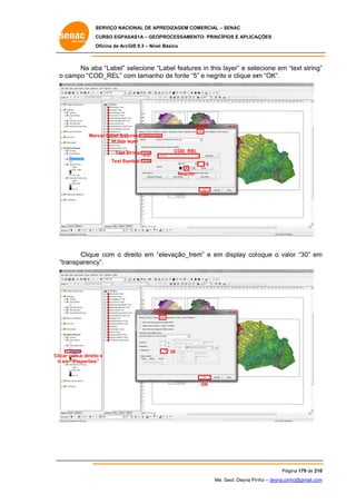 SERVIÇO NACIONAL DE APR
S
REDIZAGEM COMERCIAL – SENAC
S
CURSO EGPAS
C
SAS1A – GEOP
PROCESSAME
ENTO: PRINCÍP
PIOS E APLICA
AÇÕES
Oficina de ArcG 9.3 – Nível Básico
O
GIS

Na ab “Label” selecione “L
ba
s
Label featur in this la
res
ayer” e sele
ecione em “text string”
“
”
o campo “CO
OD_REL” co tamanho de fonte “5” e negrito e clique em “OK”.
om
o
“
o
m

Labels
Mar
rcar Label features
in this layer
COD RE
EL

S
Text String
Text Symbol

5
Negrito
o

OK

Clique com o direito em “e
e
elevação_tr
rem” e em display col oque o valor “30” em
m
“tr
ransparency
y”.

Dis
splay

Clica com o direito e
ar
o
Ir e “Properties”
em

30

OK

Pág
gina 179 de 210
0
Me. Geol. Deyna Pin – deyna.pin
G
nho
nho@gmail.com
m

 