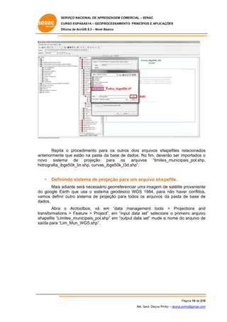 SERVIÇO NACIONAL DE APR
S
REDIZAGEM COMERCIAL – SENAC
S
CURSO EGPAS
C
SAS1A – GEOP
PROCESSAME
ENTO: PRINCÍP
PIOS E APLICA
AÇÕES
Oficina de ArcG 9.3 – Nível Básico
O
GIS

Folha_ibge5
50k.tif
Add

Repita o proced
a
dimento pa
ara os outros dois arquivos sh
a
hapefiles re
elacionados
s
nteriormente que estão na pasta da base de dados. No fim, deve
o
N
erão ser im
mportados o
an
no
ovo sistema de projeção para os arquivo
os “limite
es_municipa
ais_pol.shp,
,
hidrografia_ib
bge50k_lin.shp, curvas
s_ibge50k_
_l3d.shp”.

•

Defin
nindo siste
ema de pr
rojeção pa um arq
ara
quivo sha pefile.

Mais adiante ser necessár georrefe
rá
rio
erenciar uma imagem d satélite proveniente
a
de
p
e
o
Earth que usa o siste
u
ema geodés
sico WGS 1984, para não have conflitos,
a
er
,
do google E
va
amos definir outro sistema de pr
rojeção par todos os arquivos da pasta de base de
ra
s
d
e
da
ados.
Abra o Arctoo
olbox, vá em “data managem
ment tools > Projec
ctions and
d
tra
ansformatio
ons > Featu > Proje
ure
ect”, em “in
nput data set” selecion o prime
ne
eiro arquivo
o
sh
hapefile “Lim
mites_municipais_pol.s
shp” em “output data set” mude o nome do arquivo de
s
e
sa
aída para “L
Lim_Mun_W
WGS.shp”.

Pá
ágina 18 de 210
0
Me. Geol. Deyna Pin – deyna.pin
G
nho
nho@gmail.com
m

 