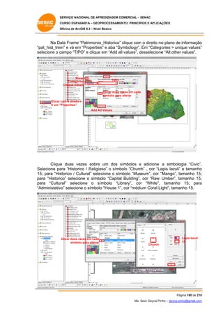 SERVIÇO NACIONAL DE APR
S
REDIZAGEM COMERCIAL – SENAC
S
CURSO EGPAS
C
SAS1A – GEOP
PROCESSAME
ENTO: PRINCÍP
PIOS E APLICA
AÇÕES
Oficina de ArcG 9.3 – Nível Básico
O
GIS

Na Da Frame “Patrimonio
ata
“
o_Historico” clique com o direito no plano de informação
m
o
o
“p
pat_hist_trem e vá em “Properties e aba “Sy
m”
s”
ymbology”. Em “Categ
gories > uniq values”
que
”
se
elecione o c
campo “TIPO” e clique em “Add all values”, desselecione “All other values”.
e

Sy
ymbology
Sho
ow
Categorie
es
Unique Values

TIPO

Clicar duas vezes em cada
v
símbolo para alterar
a
Clicar com o direito e
“Properties”
Ir em “
Add Al l Values

Clique duas vezes sobre um dos símbolos e adicione a simbolog “Civic”.
e
s
gia
.
elecione pa “Historic / Religio
ara
co
oso” o símb
bolo “Church” , cor “La
apis lazuli” e tamanho
o
Se
15 para “His
5;
storico / Cu
ultural” sele cione o sím
mbolo “Museum”, cor “
“Mango”, ta
amanho 15;
;
pa “Historico” selecione o símbo “Capital Building”, cor “Raw Umber”, ta
ara
olo
amanho 15;
;
pa
ara “Cultural” selecione o sí
ímbolo “Lib
brary”, cor “White”, tamanho 15; para
r
a
“A
Administativ selecione o símbolo “House 1” cor “médium Coral Liight”, taman 15.
vo”
o
”,
nho

Clicar duas ve
ezes em cada
símbolo para alterar
o

Lapis lazuli
15
Church

OK

Pág
gina 180 de 210
0
Me. Geol. Deyna Pin – deyna.pin
G
nho
nho@gmail.com
m

 