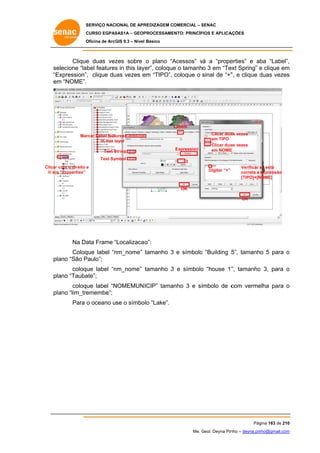 SERVIÇO NACIONAL DE APR
S
REDIZAGEM COMERCIAL – SENAC
S
CURSO EGPAS
C
SAS1A – GEOP
PROCESSAME
ENTO: PRINCÍP
PIOS E APLICA
AÇÕES
Oficina de ArcG 9.3 – Nível Básico
O
GIS

Clique duas vez
e
zes sobre o plano “A
Acessos” vá a “prope
v
erties” e aba “Label”,
,
se
elecione “label features in this lay
s
yer”, coloque o tamanho 3 em “Te Spring” e clique em
e
ext
m
“E
Expression”, clique du vezes e “TIPO”, coloque o sinal de “+” e clique duas vezes
uas
em
”,
d
s
em “NOME”.
m

Labels
Mar
rcar Label features
in this layer
S
Text String
Text Symbol

Expression

Clicar dua vezes
as
em TIPO
Clicar dua vezes
as
em NOME
E

3

Clicar com o direito e
m
Ir em “Properties”

Digitar “+”

Verificar se está
s
correta a expressão
NOME]
[TIPO]+[N

OK
OK

Na Da Frame “Localizacao
ata
“
o”:
Coloq
que label “n
nm_nome” tamanho 3 e símbolo “Building 5 tamanho 5 para o
o
5”,
plano “São P
Paulo”;
coloque label “n
nm_nome” tamanho 3 e símbolo “house 1” tamanho 3, para o
o
o
”,
ate”;
plano “Tauba
coloque label “N
NOMEMUN ICIP” tamanho 3 e sí
ímbolo de c
com verme
elha para o
plano “lim_tre
emembe”;
Para o oceano use o símbo “Lake”.
olo

Pág
gina 183 de 210
0
Me. Geol. Deyna Pin – deyna.pin
G
nho
nho@gmail.com
m

 