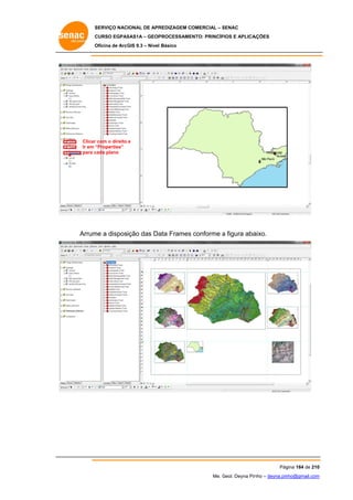 SERVIÇO NACIONAL DE APR
S
REDIZAGEM COMERCIAL – SENAC
S
CURSO EGPAS
C
SAS1A – GEOP
PROCESSAME
ENTO: PRINCÍP
PIOS E APLICA
AÇÕES
Oficina de ArcG 9.3 – Nível Básico
O
GIS

Clicar com o direito e
r
Ir em “
“Properties”
para c
cada plano

Arrum a disposição das Da Frames conforme a figura aba
me
ata
aixo.

Pág
gina 184 de 210
0
Me. Geol. Deyna Pin – deyna.pin
G
nho
nho@gmail.com
m

 