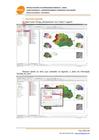 SERVIÇO NACIONAL DE APR
S
REDIZAGEM COMERCIAL – SENAC
S
CURSO EGPAS
C
SAS1A – GEOP
PROCESSAME
ENTO: PRINCÍP
PIOS E APLICA
AÇÕES
Oficina de ArcG 9.3 – Nível Básico
O
GIS

 In
nserindo Le
egendas
Na Da Frame “Perigo_Des
ata
“
slizamento” vá a “Insert > Legend
”
d”.
Insert

Le
egenda...

Um clique para
c
selec
cionar a data fr
rame

Remo
ova dentre os itens que consta
arão na le
egenda, o plano de informação
o
andsat_b5_
_trem”.
“la

Cli
icar para
remover

Selecionar
landsat_b5_trem

Pág
gina 185 de 210
0
Me. Geol. Deyna Pin – deyna.pin
G
nho
nho@gmail.com
m

 