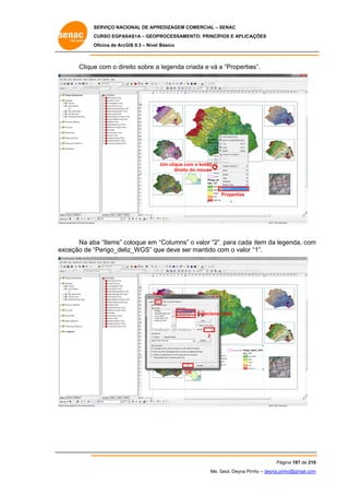 SERVIÇO NACIONAL DE APR
S
REDIZAGEM COMERCIAL – SENAC
S
CURSO EGPAS
C
SAS1A – GEOP
PROCESSAME
ENTO: PRINCÍP
PIOS E APLICA
AÇÕES
Oficina de ArcG 9.3 – Nível Básico
O
GIS

Clique com o dire sobre a legenda criada e vá a “Propertie
e
eito
es”.

Um clique co o botão
om
direito do mouse

Properties

Na ab “Items” coloque em “Columns” o valor “2”, para cada item da leg
ba
c
,
genda, com
m
xceção de “
“Perigo_deliz_WGS” qu deve ser mantido com o valor “1”.
ue
ex

Ite
ens

Selecionar cada
r

2

OK
K

Pág
gina 187 de 210
0
Me. Geol. Deyna Pin – deyna.pin
G
nho
nho@gmail.com
m

 