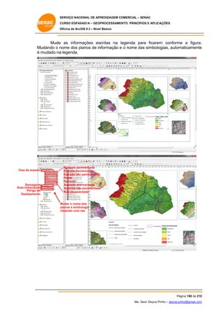 SERVIÇO NACIONAL DE APR
S
REDIZAGEM COMERCIAL – SENAC
S
CURSO EGPAS
C
SAS1A – GEOP
PROCESSAME
ENTO: PRINCÍP
PIOS E APLICA
AÇÕES
Oficina de ArcG 9.3 – Nível Básico
O
GIS

Mude as inform
e
mações esc
critas na legenda pa
l
ara ficarem conforme a figura.
m
e
.
M
Mudando o n
nome dos planos de in
p
nformação e o nome da simbolog
as
gias, autom
maticamente
e
é mudado na legenda.
a

Vias de acesso
V

Drenagens
s
Ár Urbanizada
rea
a
Perigo de
e
Deslizamento
o

Rodovia pav
vimentada
Estrada pav
vimentada
Estrada não pavimentada
o
Ponte
Ferrovia
vimentada
Avenida pav
Avenida não pavimentada
o
Rua pavimentada

Mudar o nome dos
planos e simbo
ologia
clicando uma vez
c
v

Pág
gina 188 de 210
0
Me. Geol. Deyna Pin – deyna.pin
G
nho
nho@gmail.com
m

 
