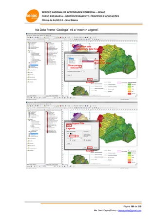 SERVIÇO NACIONAL DE APR
S
REDIZAGEM COMERCIAL – SENAC
S
CURSO EGPAS
C
SAS1A – GEOP
PROCESSAME
ENTO: PRINCÍP
PIOS E APLICA
AÇÕES
Oficina de ArcG 9.3 – Nível Básico
O
GIS

Na Da Frame “Geologia” v a “Insert > Legend”.
ata
“
vá

Um cliqu para
ue
selecionar a data frame
e

Selec
cionar
lands
sat_b5_trem
Cli
icar para
remover

Avançar

Legend Title
Lege
enda

10

Avançar

Pág
gina 189 de 210
0
Me. Geol. Deyna Pin – deyna.pin
G
nho
nho@gmail.com
m

 