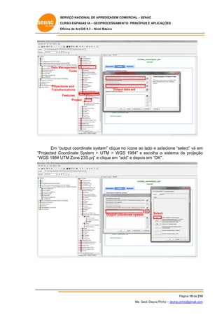 SERVIÇO NACIONAL DE APR
S
REDIZAGEM COMERCIAL – SENAC
S
CURSO EGPAS
C
SAS1A – GEOP
PROCESSAME
ENTO: PRINCÍP
PIOS E APLICA
AÇÕES
Oficina de ArcG 9.3 – Nível Básico
O
GIS

Data M
Management
Tools

Projections and
formations
Transf

Inpu data set
ut

Outpu data set
ut

Features
Project
t

Em “o
output coord
dinate syste
em” clique no ícone ao lado e se lecione “select” vá em
o
m
Projected C
Coordinate System > U
S
UTM > WG 1984” e escolha o sistema de projeção
GS
d
o
“P
“W
WGS 1984 U
UTM Zone 23S.prj” e c
clique em “a
add” e depo em “OK”
ois
”.

Output coo
ordinate system
m

Select
t

Pá
ágina 19 de 210
0
Me. Geol. Deyna Pin – deyna.pin
G
nho
nho@gmail.com
m

 