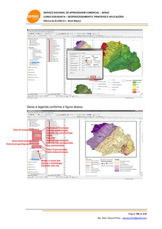 SERVIÇO NACIONAL DE APR
S
REDIZAGEM COMERCIAL – SENAC
S
CURSO EGPAS
C
SAS1A – GEOP
PROCESSAME
ENTO: PRINCÍP
PIOS E APLICA
AÇÕES
Oficina de ArcG 9.3 – Nível Básico
O
GIS

Concluir

eixe a legen conform a figura abaixo.
nda
me
De

Vias de acesso
V

Áre Urbanizada
ea
Estrutur geológicas
ras

Rodovia pav
vimentada
Estrada pavimentada
Estrada não pavimentada
Ponte
Ferrovia
vimentada
Avenida pav
Avenida não pavimentada
o
Rua pavimentada
Falha Transc
corrente
Falha Indisc
criminada

Mu
udar o nome do
os
pla
anos e simbolo
ogia
clic
cando uma vez
z

Pág
gina 190 de 210
0
Me. Geol. Deyna Pin – deyna.pin
G
nho
nho@gmail.com
m

 