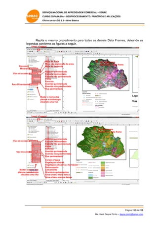 SERVIÇO NACIONAL DE APR
S
REDIZAGEM COMERCIAL – SENAC
S
CURSO EGPAS
C
SAS1A – GEOP
PROCESSAME
ENTO: PRINCÍP
PIOS E APLICA
AÇÕES
Oficina de ArcG 9.3 – Nível Básico
O
GIS

Repita o mesmo procedime
a
o
ento para to
odas as de
emais Data Frames, deixando as
s
legendas con
nforme as fi
iguras a seg
guir.
Insert >Legend

Mina de Are
eia
Mina não ex
xplorada de are
eia
Mina de ben
ntonita

Recursos
s
Minerais
s

Um clique para
a
ata
selecionar a da frame

vimentada
Rodovia pav
Estrada pav
vimentada
Estrada não pavimentada
o
Ponte
Ferrovia
vimentada
Avenida pav
Avenida não pavimentada
o
Rua pavimentada

Vias de acesso
V

Área Urbanizada
a

Mu
udar o nome do
os
pla
anos e simbolo
ogia
clic
cando uma vez
z

Insert >Legend

Um clique para
m
a
se
elecionar a data frame

Vias de acesso
V

Uso do solo
o

Mudar o nome dos
planos e si
imbologia
clicando uma vez
o

Rodovia pav
vimentada
Estrada pav
vimentada
Estrada não pavimentada
o
Ponte
Ferrovia
vimentada
Avenida pav
Avenida não pavimentada
o
Rua pavimentada
Corpos d’ag
gua
Vegetação arbórea
a
Vegetação arbustiva e her
a
rbácea
Solo expost
to
Loteamento
o
Grandes equ
uipamentos
Área urbana mais densa
a
Área urbana menos densa
a
a

Pág
gina 191 de 210
0
Me. Geol. Deyna Pin – deyna.pin
G
nho
nho@gmail.com
m

 