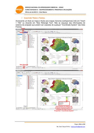 SERVIÇO NACIONAL DE APR
S
REDIZAGEM COMERCIAL – SENAC
S
CURSO EGPAS
C
SAS1A – GEOP
PROCESSAME
ENTO: PRINCÍP
PIOS E APLICA
AÇÕES
Oficina de ArcG 9.3 – Nível Básico
O
GIS

 In
nserindo Titulo e Text
tos.
Ac
crescente u titulo ao mapa e títu
um
ulos aos ma
apas menor (cartogr
res
ramas) indo em “Insert
o
t
> Title” ou c
clicando em “New Re
m
etangle Te
ext”. Não se esqueça das inform
a
mações de
e
sis
stema de p
projeção que podem se copiadas de qualquer “Coordin
e
er
s
nate System das Data
m”
a
Fr
rames.
Insert
Title

New Retangle
Text

Inform
mações do siste
ema de
projeçã espacial pod
ão
dem ser
coleta
adas de Data Fr
rame >
Propertie > Coordinate System
es
te

Pág
gina 194 de 210
0
Me. Geol. Deyna Pin – deyna.pin
G
nho
nho@gmail.com
m

 