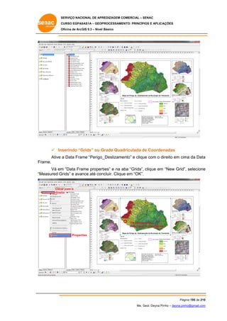 SERVIÇO NACIONAL DE APR
S
REDIZAGEM COMERCIAL – SENAC
S
CURSO EGPAS
C
SAS1A – GEOP
PROCESSAME
ENTO: PRINCÍP
PIOS E APLICA
AÇÕES
Oficina de ArcG 9.3 – Nível Básico
O
GIS

 In
nserindo “G
Grids” ou G
Grade Quad
driculada de Coorden
d
nadas
Ative a Data Frame “Perigo_
_Deslizame
ento” e cliqu com o diireito em cim da Data
ue
ma
a
Fr
rame.
m
ame propert
ties” e na aba “Grids”, clique em “New Grid” selecione
a
”,
e
Vá em “Data Fra
“M
Measured G
Grids” e avance até con
ncluir. Clique em “OK”.

Clica com o
ar
direito

Um clique para
e
selecionar a data frame
Propert
ties

Pág
gina 195 de 210
0
Me. Geol. Deyna Pin – deyna.pin
G
nho
nho@gmail.com
m

 